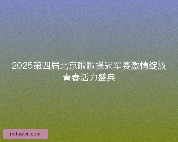 2025第四届北京啦啦操冠军赛激情绽放青春活力盛典