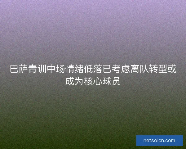巴萨青训中场情绪低落已考虑离队转型或成为核心球员